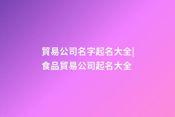 貿易公司名字起名大全|食品貿易公司起名大全-第1張-公司起名-玄機派
